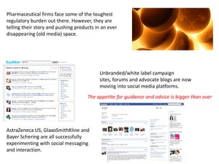 Pharmaceutical firms face some of the toughest regulatory burden out there. However, they are telling their story and pushing products in an ever disappearing (old media) space. Unbranded/white label campaign sites, forums and advocate blogs are now moving into social media platforms.The appetite for guidance and advice is bigger than everAstraZeneca US, GlaxoSmithKline and Bayer Schering are all successfully experimenting with social messaging and interaction. 