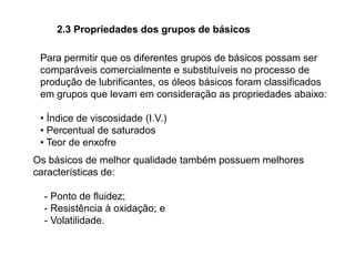 2.3 Propriedades dos grupos de básicos
Para permitir que os diferentes grupos de básicos possam ser
comparáveis comercialmente e substituíveis no processo de
produção de lubrificantes, os óleos básicos foram classificados
em grupos que levam em consideração as propriedades abaixo:
• Índice de viscosidade (I.V.)
• Percentual de saturados
• Teor de enxofre
Os básicos de melhor qualidade também possuem melhores
características de:
- Ponto de fluidez;
- Resistência à oxidação; e
- Volatilidade.
 