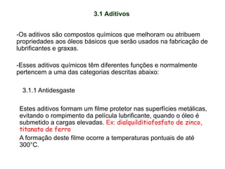 3.1 Aditivos
-Os aditivos são compostos químicos que melhoram ou atribuem
propriedades aos óleos básicos que serão usados na fabricação de
lubrificantes e graxas.
-Esses aditivos químicos têm diferentes funções e normalmente
pertencem a uma das categorias descritas abaixo:
Estes aditivos formam um filme protetor nas superfícies metálicas,
evitando o rompimento da película lubrificante, quando o óleo é
submetido a cargas elevadas. Ex: dialquilditiofosfato de zinco,
titanato de ferro
A formação deste filme ocorre a temperaturas pontuais de até
300°C.
3.1.1 Antidesgaste
 