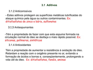 3.1 Aditivos
3.1.3 Antiespumantes
-Têm a propriedade de fazer com que esta espuma formada na
circulação normal do óleo se desfaça o mais rápido possível. Ex:
siliconas, polímeros, sintéticos
3.1.4 Antioxidantes
Têm a propriedade de aumentar a resistência à oxidação do óleo.
Retardam a reação com o oxigênio presente no ar, evitando a
formação de ácidos e borras e, conseqüentemente, prolongando a
vida útil do óleo. Ex: ditiofosfatos, fenóis, aminas
3.1.2 Anticorrosivos
- Estes aditivos protegem as superfícies metálicas lubrificadas do
ataque químico pela água ou outros contaminantes. Ex:
ditiofosfatos de zinco e bário, sulfonatos
 