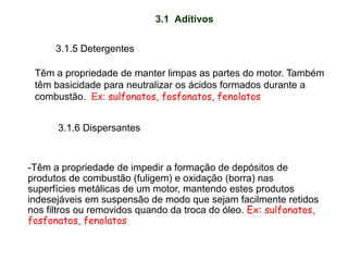 3.1 Aditivos
3.1.5 Detergentes
Têm a propriedade de manter limpas as partes do motor. Também
têm basicidade para neutralizar os ácidos formados durante a
combustão. Ex: sulfonatos, fosfonatos, fenolatos
3.1.6 Dispersantes
-Têm a propriedade de impedir a formação de depósitos de
produtos de combustão (fuligem) e oxidação (borra) nas
superfícies metálicas de um motor, mantendo estes produtos
indesejáveis em suspensão de modo que sejam facilmente retidos
nos filtros ou removidos quando da troca do óleo. Ex: sulfonatos,
fosfonatos, fenolatos
 