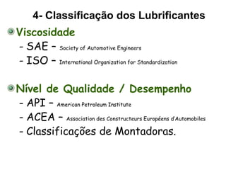 Viscosidade
- SAE – Society of Automotive Engineers
- ISO – International Organization for Standardization
Nível de Qualidade / Desempenho
- API – American Petroleum Institute
- ACEA – Association des Constructeurs Européens d’Automobiles
- Classificações de Montadoras.
4- Classificação dos Lubrificantes
 