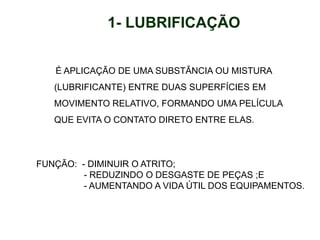 1- LUBRIFICAÇÃO
É APLICAÇÃO DE UMA SUBSTÂNCIA OU MISTURA
(LUBRIFICANTE) ENTRE DUAS SUPERFÍCIES EM
MOVIMENTO RELATIVO, FORMANDO UMA PELÍCULA
QUE EVITA O CONTATO DIRETO ENTRE ELAS.
FUNÇÃO: - DIMINUIR O ATRITO;
- REDUZINDO O DESGASTE DE PEÇAS ;E
- AUMENTANDO A VIDA ÚTIL DOS EQUIPAMENTOS.
 