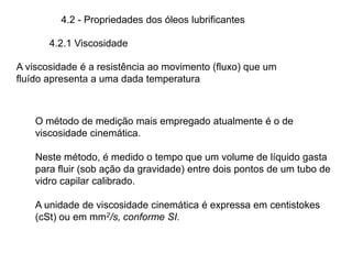 4.2 - Propriedades dos óleos lubrificantes
4.2.1 Viscosidade
A viscosidade é a resistência ao movimento (fluxo) que um
fluído apresenta a uma dada temperatura
O método de medição mais empregado atualmente é o de
viscosidade cinemática.
Neste método, é medido o tempo que um volume de líquido gasta
para fluir (sob ação da gravidade) entre dois pontos de um tubo de
vidro capilar calibrado.
A unidade de viscosidade cinemática é expressa em centistokes
(cSt) ou em mm2/s, conforme SI.
 