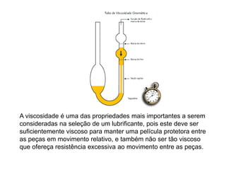 A viscosidade é uma das propriedades mais importantes a serem
consideradas na seleção de um lubrificante, pois este deve ser
suficientemente viscoso para manter uma película protetora entre
as peças em movimento relativo, e também não ser tão viscoso
que ofereça resistência excessiva ao movimento entre as peças.
 