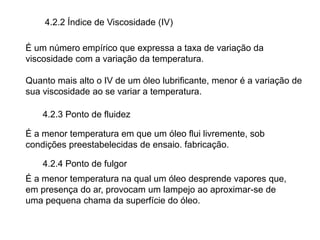 4.2.2 Índice de Viscosidade (IV)
É um número empírico que expressa a taxa de variação da
viscosidade com a variação da temperatura.
Quanto mais alto o IV de um óleo lubrificante, menor é a variação de
sua viscosidade ao se variar a temperatura.
4.2.3 Ponto de fluidez
4.2.4 Ponto de fulgor
É a menor temperatura em que um óleo flui livremente, sob
condições preestabelecidas de ensaio. fabricação.
É a menor temperatura na qual um óleo desprende vapores que,
em presença do ar, provocam um lampejo ao aproximar-se de
uma pequena chama da superfície do óleo.
 