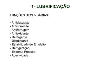 FUNÇÕES SECUNDÁRIAS:
- Antidesgaste;
- Anticorrosão
- Antiferrugem
- Antioxidante
- Detergente
- Dispersante
- Estabilidade de Emulsão
- Refrigeração
- Extrema Pressão
- Adesividade
1- LUBRIFICAÇÃO
 