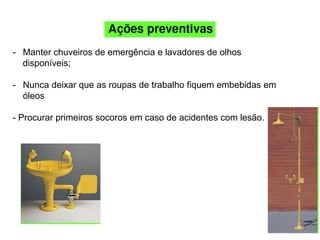 - Manter chuveiros de emergência e lavadores de olhos
disponíveis;
- Nunca deixar que as roupas de trabalho fiquem embebidas em
óleos
- Procurar primeiros socoros em caso de acidentes com lesão.
 