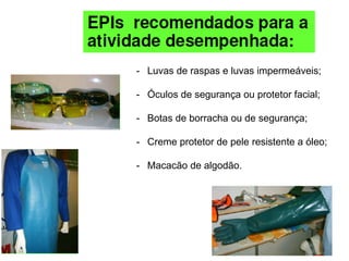 - Luvas de raspas e luvas impermeáveis;
- Óculos de segurança ou protetor facial;
- Botas de borracha ou de segurança;
- Creme protetor de pele resistente a óleo;
- Macacão de algodão.
 