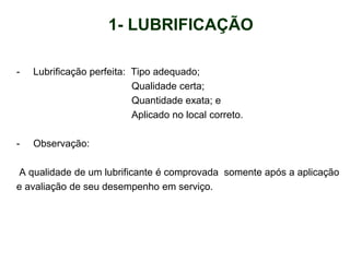 - Lubrificação perfeita: Tipo adequado;
Qualidade certa;
Quantidade exata; e
Aplicado no local correto.
- Observação:
A qualidade de um lubrificante é comprovada somente após a aplicação
e avaliação de seu desempenho em serviço.
1- LUBRIFICAÇÃO
 