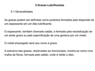 5 Graxas Lubrificantes
As graxas podem ser definidas como produtos formados pela dispersão de
um espessante em um óleo lubrificante.
O espessante, também chamado sabão, é formado pela neutralização de
um ácido graxo ou pela saponificação de uma gordura por um metal.
O metal empregado dará seu nome à graxa.
A estrutura das graxas, observadas ao microscópio, mostra-se como uma
malha de fibras, formada pelo sabão, onde é retido o óleo.
5.1 Generalidades
 