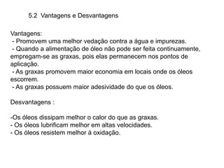 5.2 Vantagens e Desvantagens
Vantagens:
- Promovem uma melhor vedação contra a água e impurezas.
- Quando a alimentação de óleo não pode ser feita continuamente,
empregam-se as graxas, pois elas permanecem nos pontos de
aplicação.
- As graxas promovem maior economia em locais onde os óleos
escorrem.
- As graxas possuem maior adesividade do que os óleos.
Desvantagens :
-Os óleos dissipam melhor o calor do que as graxas.
- Os óleos lubrificam melhor em altas velocidades.
- Os óleos resistem melhor à oxidação.
 
