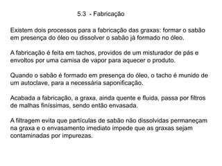 5.3 - Fabricação
Existem dois processos para a fabricação das graxas: formar o sabão
em presença do óleo ou dissolver o sabão já formado no óleo.
A fabricação é feita em tachos, providos de um misturador de pás e
envoltos por uma camisa de vapor para aquecer o produto.
Quando o sabão é formado em presença do óleo, o tacho é munido de
um autoclave, para a necessária saponificação.
Acabada a fabricação, a graxa, ainda quente e fluida, passa por filtros
de malhas finíssimas, sendo então envasada.
A filtragem evita que partículas de sabão não dissolvidas permaneçam
na graxa e o envasamento imediato impede que as graxas sejam
contaminadas por impurezas.
 