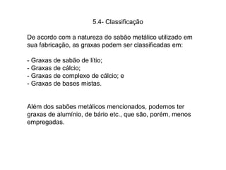 5.4- Classificação
De acordo com a natureza do sabão metálico utilizado em
sua fabricação, as graxas podem ser classificadas em:
- Graxas de sabão de lítio;
- Graxas de cálcio;
- Graxas de complexo de cálcio; e
- Graxas de bases mistas.
Além dos sabões metálicos mencionados, podemos ter
graxas de alumínio, de bário etc., que são, porém, menos
empregadas.
 
