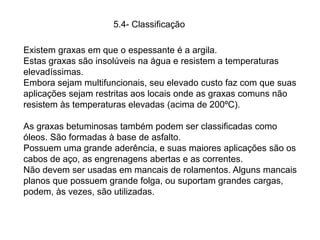Existem graxas em que o espessante é a argila.
Estas graxas são insolúveis na água e resistem a temperaturas
elevadíssimas.
Embora sejam multifuncionais, seu elevado custo faz com que suas
aplicações sejam restritas aos locais onde as graxas comuns não
resistem às temperaturas elevadas (acima de 200ºC).
As graxas betuminosas também podem ser classificadas como
óleos. São formadas à base de asfalto.
Possuem uma grande aderência, e suas maiores aplicações são os
cabos de aço, as engrenagens abertas e as correntes.
Não devem ser usadas em mancais de rolamentos. Alguns mancais
planos que possuem grande folga, ou suportam grandes cargas,
podem, às vezes, são utilizadas.
5.4- Classificação
 
