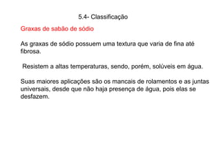 Graxas de sabão de sódio
As graxas de sódio possuem uma textura que varia de fina até
fibrosa.
Resistem a altas temperaturas, sendo, porém, solúveis em água.
Suas maiores aplicações são os mancais de rolamentos e as juntas
universais, desde que não haja presença de água, pois elas se
desfazem.
5.4- Classificação
 