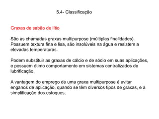 Graxas de sabão de lítio
São as chamadas graxas multipurpose (múltiplas finalidades).
Possuem textura fina e lisa, são insolúveis na água e resistem a
elevadas temperaturas.
Podem substituir as graxas de cálcio e de sódio em suas aplicações,
e possuem ótimo comportamento em sistemas centralizados de
lubrificação.
A vantagem do emprego de uma graxa multipurpose é evitar
enganos de aplicação, quando se têm diversos tipos de graxas, e a
simplificação dos estoques.
5.4- Classificação
 