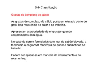 5.4- Classificação
Graxas de complexo de cálcio
As graxas de complexo de cálcio possuem elevado ponto de
gota, boa resistência ao calor e ao trabalho.
Apresentam a propriedade de engrossar quando
contaminadas com água.
No caso de serem formuladas com teor de sabão elevado, a
tendência a engrossar manifesta-se quando submetidas ao
trabalho.
Podem ser aplicadas em mancais de deslizamento e de
rolamentos.
 