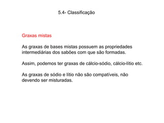 5.4- Classificação
Graxas mistas
As graxas de bases mistas possuem as propriedades
intermediárias dos sabões com que são formadas.
Assim, podemos ter graxas de cálcio-sódio, cálcio-lítio etc.
As graxas de sódio e lítio não são compatíveis, não
devendo ser misturadas.
 