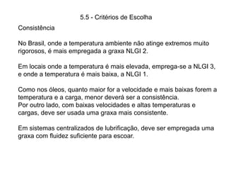 5.5 - Critérios de Escolha
Consistência
No Brasil, onde a temperatura ambiente não atinge extremos muito
rigorosos, é mais empregada a graxa NLGI 2.
Em locais onde a temperatura é mais elevada, emprega-se a NLGI 3,
e onde a temperatura é mais baixa, a NLGI 1.
Como nos óleos, quanto maior for a velocidade e mais baixas forem a
temperatura e a carga, menor deverá ser a consistência.
Por outro lado, com baixas velocidades e altas temperaturas e
cargas, deve ser usada uma graxa mais consistente.
Em sistemas centralizados de lubrificação, deve ser empregada uma
graxa com fluidez suficiente para escoar.
 