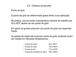 5.5 - Critérios de Escolha
Graxas de cálcio 65 a 105ºC
Graxas de sódio 150 a 260ºC
Graxas de lítio 175 a 220ºC
Graxas de complexo de cálcio 200 a 290ºC
Ponto de gota
O ponto de gota de determinada graxa limita a sua aplicação.
Na prática, usa-se limitar a temperatura máxima de trabalho em
20 a 30ºC abaixo de seu ponto de gota.
Em geral, as graxas possuem seu ponto de gota nas seguintes
faixas:
As graxas de argila não possuem ponto de gota, podendo assim
ser usadas em elevadas temperaturas.
 
