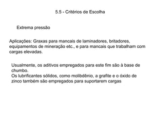 Aplicações: Graxas para mancais de laminadores, britadores,
equipamentos de mineração etc., e para mancais que trabalham com
cargas elevadas.
Extrema pressão
Usualmente, os aditivos empregados para este fim são à base de
chumbo.
Os lubrificantes sólidos, como molibdênio, a grafite e o óxido de
zinco também são empregados para suportarem cargas
5.5 - Critérios de Escolha
 