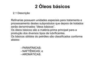 2 Óleos básicos
2.1 Descrição
Refinarias possuem unidades especiais para tratamento e
processamento destes subprodutos que depois de tratados
serão denominados “óleos básicos”.
Os óleos básicos são a matéria-prima principal para a
produção dos diversos tipos de lubrificantes.
Os básicos obtidos do petróleo são classificados conforme
abaixo:
- PARAFÍNICAS;
- NAFTÊNICAS; e
- AROMÁTICAS.
 