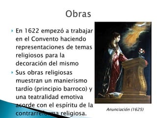 En 1622 empezó a trabajar en el Convento haciendo representaciones de temas religiosos para la decoración del mismo Sus obras religiosas muestran un manierismo tardío (principio barroco) y una teatralidad emotiva acorde con el espíritu de la contrarreforma religiosa. Anunciación (1625) 
