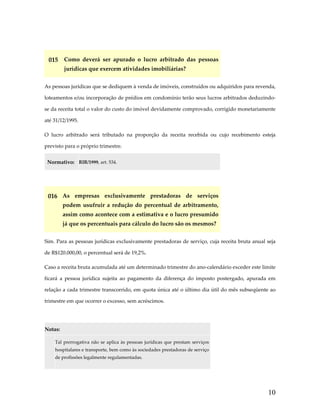  

015  Como  deverá  ser  apurado  o  lucro  arbitrado  das  pessoas 
jurídicas que exercem atividades imobiliárias? 
As pessoas jurídicas que se dediquem à venda de imóveis, construídos ou adquiridos para revenda, 
loteamentos e/ou incorporação de prédios em condomínio terão seus lucros arbitrados deduzindo‐
se da receita total o valor do custo do imóvel devidamente comprovado, corrigido monetariamente 
até 31/12/1995.  
O  lucro  arbitrado  será  tributado  na  proporção  da  receita  recebida  ou  cujo  recebimento  esteja 
previsto para o próprio trimestre. 
Normativo:  RIR/1999, art. 534. 
 

016  As  empresas  exclusivamente  prestadoras  de  serviços 
podem  usufruir  a  redução  do  percentual  de  arbitramento, 
assim como acontece com a estimativa e o lucro presumido 
já que os percentuais para cálculo do lucro são os mesmos? 
Sim. Para as pessoas jurídicas exclusivamente prestadoras de serviço, cuja receita bruta anual seja 
de R$120.000,00, o percentual será de 19,2%.  
Caso a receita bruta acumulada até um determinado trimestre do ano‐calendário exceder este limite 
ficará  a  pessoa  jurídica  sujeita  ao  pagamento  da  diferença  do  imposto  postergado,  apurada  em 
relação a cada trimestre transcorrido, em quota única até o último dia útil do mês subseqüente ao 
trimestre em que ocorrer o excesso, sem acréscimos. 
 
Notas:  

 

Tal  prerrogativa  não  se  aplica  às  pessoas  jurídicas  que  prestam  serviços 
hospitalares e transporte, bem como às sociedades prestadoras de serviço 
de profissões legalmente regulamentadas. 

10

 
