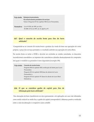  
Veja ainda:  Redução de percentuais, 
PJ exclusivamente prestadora de serviços:  
Notas à Pergunta 015 do capítulo XIII (Lucro Presumido). 

Normativo:  Lei nº 9.250, de 1995, art. 40; e  
IN SRF nº 93, de 1997, art. 41, §§ 6º ao 9º. 

 

017  Qual  o  conceito  de  receita  bruta  para  fins  do  lucro 
arbitrado? 
 Compreende‐se no conceito de receita bruta o produto da venda de bens nas operações de conta 
própria, o preço dos serviços prestados e o resultado auferido nas operações de conta alheia.  
Na  receita  bruta  se  inclui  o  ICMS  e  deverão  ser  excluídas  as  vendas  canceladas,  os  descontos 
incondicionais concedidos e os impostos não cumulativos cobrados destacadamente do comprador 
dos quais o vendedor ou prestador é mero depositário (exemplo: IPI). 
Veja ainda:  Conceito de receita bruta:  
Pergunta 006 do capítulo XIII (verificação do limite para Lucro 
Presumido);  
Pergunta 021 do capítulo XIII (base de cálculo do Lucro 
Presumido); e 
Pergunta 015 do capítulo XV (base de cálculo do Lucro Real‐
Estimativa). 

 

018  O  que  se  considera  ganho  de  capital  para  fins  de 
tributação pelo lucro arbitrado? 
 Nas alienações de bens classificáveis no ativo permanente e de aplicações em ouro não tributadas 
como renda variável ou renda fixa, o ganho de capital corresponderá à diferença positiva verificada 
entre o valor da alienação e o respectivo custo contábil. 
 

11

 
