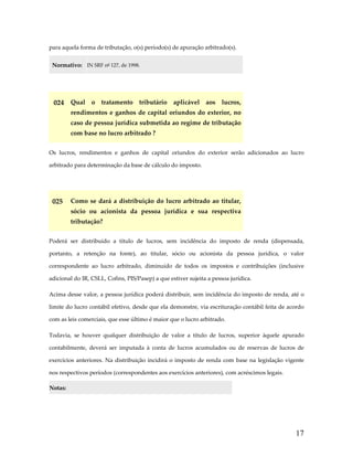 para aquela forma de tributação, o(s) período(s) de apuração arbitrado(s). 
Normativo:  IN SRF nº 127, de 1998. 
 

024  Qual  o  tratamento  tributário  aplicável  aos  lucros, 
rendimentos  e  ganhos  de  capital  oriundos  do  exterior,  no 
caso de pessoa jurídica submetida ao regime de tributação 
com base no lucro arbitrado ? 
Os  lucros,  rendimentos  e  ganhos  de  capital  oriundos  do  exterior  serão  adicionados  ao  lucro 
arbitrado para determinação da base de cálculo do imposto. 
 

025  Como  se  dará  a  distribuição  do  lucro  arbitrado  ao  titular, 
sócio  ou  acionista  da  pessoa  jurídica  e  sua  respectiva 
tributação? 
Poderá  ser  distribuído  a  título  de  lucros,  sem  incidência  do  imposto  de  renda  (dispensada, 
portanto,  a  retenção  na  fonte),  ao  titular,  sócio  ou  acionista  da  pessoa  jurídica,  o  valor 
correspondente  ao  lucro  arbitrado,  diminuído  de  todos  os  impostos  e  contribuições  (inclusive 
adicional do IR, CSLL, Cofins, PIS/Pasep) a que estiver sujeita a pessoa jurídica. 
Acima desse valor, a pessoa jurídica poderá distribuir, sem incidência do imposto de renda, até o 
limite do lucro contábil efetivo, desde que ela demonstre, via escrituração contábil feita de acordo 
com as leis comerciais, que esse último é maior que o lucro arbitrado. 
Todavia,  se  houver  qualquer  distribuição  de  valor  a  título  de  lucros,  superior  àquele  apurado 
contabilmente,  deverá  ser  imputada  à  conta  de  lucros  acumulados  ou  de  reservas  de  lucros  de 
exercícios  anteriores.  Na  distribuição  incidirá  o  imposto  de  renda  com  base  na  legislação  vigente 
nos respectivos períodos (correspondentes aos exercícios anteriores), com acréscimos legais.  
Notas:  

17

 