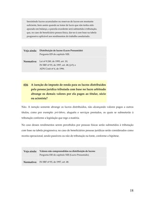  

Inexistindo lucros acumulados ou reservas de lucros em montante 
suficiente, bem assim quando se tratar de lucro que não tenha sido 
apurado em balanço, a parcela excedente será submetida à tributação, 
que, no caso de beneficiário pessoa física, dar‐se‐á com base na tabela 
progressiva aplicável aos rendimentos do trabalho assalariado. 

 
Veja ainda:  Distribuição de lucros (Lucro Presumido): 
Pergunta 029 do capítulo XIII. 
Normativo:  Lei nº 9.249, de 1995, art. 10;  
IN SRF nº 93, de 1997, art. 48, § 4º); e 
ADN Cosit nº 4, de 1996. 

 

026  A isenção do imposto de renda para os lucros distribuídos 
pela pessoa jurídica tributada com base no lucro arbitrado 
abrange  os  demais  valores  por  ela  pagos  ao  titular,  sócio 
ou acionista? 
Não.  A  isenção  somente  abrange  os  lucros  distribuídos,  não  alcançando  valores  pagos  a  outros 
títulos,  como  por  exemplo:  pró‐labore,  aluguéis  e  serviços  prestados,  os  quais  se  submeterão  à 
tributação conforme a legislação que rege a matéria.  
No  caso  desses  rendimentos  serem  percebidos  por  pessoas  físicas  serão  submetidos  à  tributação 
com base na tabela progressiva; no caso de beneficiários pessoas jurídicas serão considerados como 
receita operacional, sendo passíveis ou não de tributação na fonte, conforme a hipótese. 
 
Veja ainda:  Valores não compreendidos na distribuição de lucros: 
Pergunta 030 do capítulo XIII (Lucro Presumido).  
Normativo:  IN SRF nº 93, de 1997, art. 48. 
 

18

 