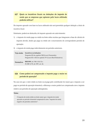 027  Quais  os  incentivos  fiscais  ou  deduções  do  imposto  de 
renda  que  as  empresas  que  optarem  pelo  lucro  arbitrado 
poderão utilizar? 
Do imposto apurado com base no lucro arbitrado não será permitida qualquer dedução a título de 
incentivo fiscal. 
Entretanto, poderá ser deduzido, do imposto apurado em cada trimestre: 
1)  o imposto de renda pago ou retido na fonte sobre receitas que integraram a base de cálculo do 
imposto  devido,  desde  que  pago  ou  retido  até  o  encerramento  do  correspondente  período  de 
apuração; 
2)  o imposto de renda pago indevidamente em períodos anteriores. 
Veja ainda:  Incentivos ou deduções: 
Pergunta 032 do capítulo XIII (Lucro Presumido); 
Pergunta 021 e 022 do capítulo XV (Lucro Real‐Estimativa). 

Normativo:  RIR/1999, art. 540 e 614, II; e 
IN SRF nº 93, de 1997, art. 44. 

 

028  Como poderá ser compensado o imposto pago a maior no 
período de apuração? 
No caso em que o valor retido na fonte ou já pago pelo contribuinte for maior que o imposto a ser 
pago no período de apuração trimestral, a diferença a maior poderá ser compensada com o imposto 
relativo aos períodos de apuração subseqüentes. 
Notas:  

 

O imposto de renda retido na fonte maior que o imposto de renda 
apurado no período trimestral compensável como “imposto de renda 
negativo de períodos anteriores”. 

 

19

 