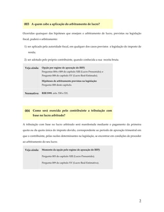 003  A quem cabe a aplicação do arbitramento de lucro? 
Ocorridas  quaisquer  das  hipóteses  que  ensejam  o  arbitramento  de  lucro,  previstas  na  legislação 
fiscal, poderá o arbitramento: 
1)  ser aplicado pela autoridade fiscal, em qualquer dos casos previstos  a legislação do imposto de 
renda; 
2)  ser adotado pelo próprio contribuinte, quando conhecida a sua  receita bruta. 
Veja ainda:  Opção por regime de apuração do IRPJ: 
Perguntas 004 e 009 do capítulo XIII (Lucro Presumido); e 
Pergunta 008 do capítulo XV (Lucro Real‐Estimado). 
Hipóteses de arbitramento previstas na legislação: 
Pergunta 008 deste capítulo. 

Normativo:  RIR/1999, arts. 530 e 531. 
 

004  Como  será  exercida  pelo  contribuinte  a  tributação  com 
base no lucro arbitrado? 
A  tributação  com  base  no  lucro  arbitrado  será  manifestada  mediante  o  pagamento  da  primeira 
quota ou da quota única do imposto devido, correspondente ao período de apuração trimestral em 
que o contribuinte, pelas razões determinantes na legislação, se encontrar em condições de proceder 
ao arbitramento do seu lucro. 
Veja ainda:  Momento da opção pelo regime de apuração do IRPJ: 
Pergunta 003 do capítulo XIII (Lucro Presumido);  
Pergunta 009 do capítulo XV (Lucro Real‐Estimativa). 

 

2

 