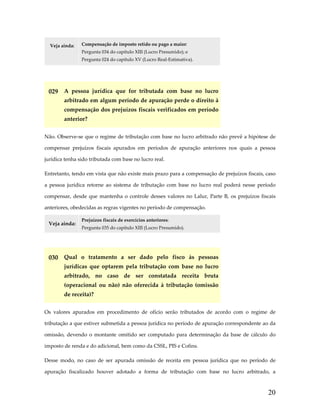 Veja ainda: 

Compensação de imposto retido ou pago a maior: 
Pergunta 034 do capítulo XIII (Lucro Presumido); e 
Pergunta 024 do capítulo XV (Lucro Real‐Estimativa). 

 

029  A  pessoa  jurídica  que  for  tributada  com  base  no  lucro 
arbitrado em algum período de apuração perde o direito à 
compensação dos prejuízos fiscais verificados em período 
anterior? 
Não. Observe‐se que o regime de tributação com base no lucro arbitrado não prevê a hipótese de 
compensar  prejuízos  fiscais  apurados  em  períodos  de  apuração  anteriores  nos  quais  a  pessoa 
jurídica tenha sido tributada com base no lucro real.  
Entretanto, tendo em vista que não existe mais prazo para a compensação de prejuízos fiscais, caso 
a  pessoa  jurídica  retorne  ao  sistema  de  tributação  com  base  no  lucro  real  poderá  nesse  período 
compensar,  desde  que  mantenha  o  controle  desses  valores  no  Lalur,  Parte  B,  os  prejuízos  fiscais 
anteriores, obedecidas as regras vigentes no período de compensação. 
Veja ainda: 

Prejuízos fiscais de exercícios anteriores: 
Pergunta 035 do capítulo XIII (Lucro Presumido). 

 

030  Qual  o  tratamento  a  ser  dado  pelo  fisco  às  pessoas 
jurídicas  que  optarem  pela  tributação  com  base  no  lucro 
arbitrado,  no  caso  de  ser  constatada  receita  bruta 
(operacional  ou  não)  não  oferecida  à  tributação  (omissão 
de receita)? 
Os  valores  apurados  em  procedimento  de  ofício  serão  tributados  de  acordo  com  o  regime  de 
tributação a que estiver submetida a pessoa jurídica no período de apuração correspondente ao da 
omissão,  devendo  o  montante  omitido  ser  computado  para  determinação  da  base  de  cálculo  do 
imposto de renda e do adicional, bem como da CSSL, PIS e Cofins. 
Desse  modo,  no  caso  de  ser  apurada  omissão  de  receita  em  pessoa  jurídica  que  no  período  de 
apuração  fiscalizado  houver  adotado  a  forma  de  tributação  com  base  no  lucro  arbitrado,  a 

20

 