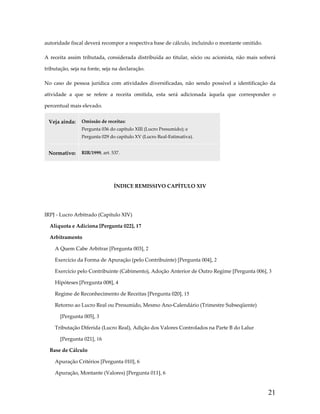 autoridade fiscal deverá recompor a respectiva base de cálculo, incluindo o montante omitido.  
A  receita  assim  tributada,  considerada  distribuída  ao  titular,  sócio  ou  acionista,  não  mais  sofrerá 
tributação, seja na fonte, seja na declaração. 
No  caso  de  pessoa  jurídica  com  atividades  diversificadas,  não  sendo  possível  a  identificação  da 
atividade  a  que  se  refere  a  receita  omitida,  esta  será  adicionada  àquela  que  corresponder  o 
percentual mais elevado. 
Veja ainda:  Omissão de receitas: 
Pergunta 036 do capítulo XIII (Lucro Presumido); e 
Pergunta 029 do capítulo XV (Lucro Real‐Estimativa). 

Normativo:  RIR/1999, art. 537. 
 
ÍNDICE REMISSIVO CAPÍTULO XIV 
 
IRPJ ‐ Lucro Arbitrado (Capítulo XIV)
Alíquota e Adiciona [Pergunta 022], 17
Arbitramento
A Quem Cabe Arbitrar [Pergunta 003], 2
Exercício da Forma de Apuração (pelo Contribuinte) [Pergunta 004], 2
Exercício pelo Contribuinte (Cabimento), Adoção Anterior de Outro Regime [Pergunta 006], 3
Hipóteses [Pergunta 008], 4
Regime de Reconhecimento de Receitas [Pergunta 020], 15
Retorno ao Lucro Real ou Presumido, Mesmo Ano‐Calendário (Trimestre Subseqüente) 
[Pergunta 005], 3
Tributação Diferida (Lucro Real), Adição dos Valores Controlados na Parte B do Lalur 
[Pergunta 021], 16
Base de Cálculo
Apuração Critérios [Pergunta 010], 6
Apuração, Montante (Valores) [Pergunta 011], 6

21

 