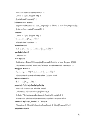 Atividades Imobiliárias [Pergunta 015], 10
Ganhos de Capital [Pergunta 018], 12
Receita Bruta [Pergunta 017], 11
Compensação do Imposto
Prejuízo Fiscal Acumulado (Lalur), Compensação no Retorno ao Lucro Real [Pergunta 029], 21
Retido ou Pago a Maior [Pergunta 028], 20
Conceitos
Ganhos de Capital [Pergunta 018], 12
Lucro Arbitrado [Pergunta 001], 1
Receita Bruta [Pergunta 017], 11
Incentivos Fiscais
Dedução (Proveito), Impossibilidade [Pergunta 027], 20
Legislação Aplicável
[Pergunta 002], 1
Lucro Apurado
Distribuição a  Titular/Sócio/Acionista, Dispensa de Retenção na Fonte [Pergunta 025], 18
Outros Valores Pagos a  Titular/Sócio/Acionista, Retenção na Fonte [Pergunta 026], 19
Obrigações Acessórias
Apresentação da DIPJ, Obrigatoriedade [Pergunta 023], 17
Comprovação de Receitas, Obrigatoriedade [Pergunta 007], 4
Omissão de Receitas
Tratamento [Pergunta 030], 21
Percentuais Aplicáveis, Receita Conhecida
Atividades Diversificadas [Pergunta 014], 10
Conforme a Atividade Exercida [Pergunta 012], 8
Redução, PJ Exclusivamente Prestadora de Serviços [Pergunta 016], 11
Reiteração do Arbitramento, Agravamento (Inexistência) [Pergunta 013], 9
Percentuais Aplicáveis, Receita Não Conhecida
Alternativas de Cálculo (Coeficientes), Procedimento de Ofício [Pergunta 019], 13
Período de Apuração

22

 