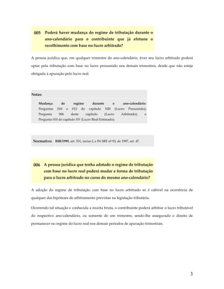 005  Poderá haver mudança do regime de tributação durante o 
ano‐calendário  para  o  contribuinte  que  já  efetuou  o 
recolhimento com base no lucro arbitrado? 
A  pessoa  jurídica  que,  em  qualquer  trimestre  do  ano‐calendário,  tiver  seu  lucro  arbitrado  poderá 
optar  pela  tributação  com  base  no  lucro  presumido  nos  demais  trimestres,  desde  que  não  esteja 
obrigada à apuração pelo lucro real. 
 
Notas:  

 

Mudança 

de 

regime 

durante 

o 

ano‐calendário:

Perguntas  010  e  012  do  capítulo  XIII  (Lucro  Presumido); 
Pergunta 

006 

deste 

capítulo 

(Lucro 

Arbitrado); 

e

Pergunta 010 do capítulo XV (Lucro Real‐Estimado). 

 
Normativo:  RIR/1999, art. 531, inciso I, e IN SRF nº 93, de 1997, art. 47. 
 

006  A pessoa jurídica que tenha adotado o regime de tributação 
com base no lucro real poderá mudar a forma de tributação 
para o lucro arbitrado no curso do mesmo ano‐calendário? 
A  adoção  do  regime  de  tributação  com  base  no  lucro  arbitrado  só  é  cabível  na  ocorrência  de 
qualquer das hipóteses de arbitramento previstas na legislação tributária.  
Ocorrendo tal situação e conhecida a receita bruta, o contribuinte poderá arbitrar o lucro tributável 
do  respectivo  ano‐calendário,  ou  somente  de  um  trimestre,  sendo‐lhe  assegurado  o  direito  de 
permanecer no regime do lucro real nos demais períodos de apuração trimestrais. 

3

 