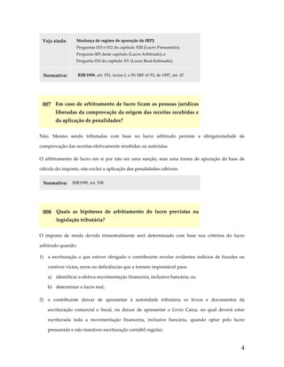 Veja ainda: 

Mudança de regime de apuração do IRPJ: 
Perguntas 010 e 012 do capítulo XIII (Lucro Presumido);  
Pergunta 005 deste capítulo (Lucro Arbitrado); e 
Pergunta 010 do capítulo XV (Lucro Real‐Estimado). 

Normativo: 

RIR/1999, art. 531, inciso I, e IN SRF nº 93, de 1997, art. 47. 

 

007  Em caso de arbitramento de lucro ficam as pessoas jurídicas 
liberadas da comprovação da origem das receitas recebidas e 
da aplicação de penalidades? 
Não.  Mesmo  sendo  tributadas  com  base  no  lucro  arbitrado  persiste  a  obrigatoriedade  de 
comprovação das receitas efetivamente recebidas ou auferidas. 
O  arbitramento  de  lucro  em  si  por  não  ser  uma  sanção,  mas  uma  forma  de  apuração  da  base  de 
cálculo do imposto, não exclui a aplicação das penalidades cabíveis. 
Normativo:  RIR1999, art. 538. 
 

008  Quais  as  hipóteses  de  arbitramento  do  lucro  previstas  na 
legislação tributária? 
O  imposto  de  renda  devido  trimestralmente  será  determinado  com  base  nos  critérios  do  lucro 
arbitrado quando: 
1)  a  escrituração  a  que  estiver  obrigado  o  contribuinte  revelar  evidentes  indícios  de  fraudes  ou 
contiver vícios, erros ou deficiências que a tornem imprestável para: 
a)  identificar a efetiva movimentação financeira, inclusive bancária; ou 
b)  determinar o lucro real; 
2)  o  contribuinte  deixar  de  apresentar  à  autoridade  tributária  os  livros  e  documentos  da 
escrituração  comercial  e  fiscal,  ou  deixar  de  apresentar  o  Livro  Caixa,  no  qual  deverá  estar 
escriturada  toda  a  movimentação  financeira,  inclusive  bancária,  quando  optar  pelo  lucro 
presumido e não mantiver escrituração contábil regular; 

4

 