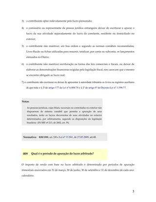3)  o contribuinte optar indevidamente pelo lucro presumido; 
4)  o  comissário  ou  representante  da  pessoa  jurídica  estrangeira  deixar  de  escriturar  e  apurar  o 
lucro  da  sua  atividade  separadamente  do  lucro  do  comitente,  residente  ou  domiciliado  no 
exterior; 
5)  o  contribuinte  não  mantiver,  em  boa  ordem  e  segundo  as  normas  contábeis  recomendadas, 
Livro Razão ou fichas utilizadas para resumir, totalizar, por conta ou subconta, os lançamentos 
efetuados no Diário; 
6)  o  contribuinte  não  mantiver  escrituração  na  forma  das  leis  comerciais  e  fiscais,  ou  deixar  de 
elaborar as demonstrações financeiras exigidas pela legislação fiscal, nos casos em que o mesmo 
se encontre obrigado ao lucro real; 
7) o contribuinte não escriturar ou deixar de apresentar à autoridade tributária os livros ou registros auxiliares
de que trata o § 2º do artigo 177 da Lei nº 6.404/76 e § 2º do artigo 8º do Decreto-Lei nº 1.598/77. 
 
Notas:  

 

As pessoas jurídicas, cujas filiais, sucursais ou controladas no exterior não 
dispuserem  de  sistema  contábil  que  permita  a  apuração  de  seus 
resultados,  terão  os  lucros  decorrentes  de  suas  atividades  no  exterior 
determinados,  por  arbitramento,  segundo  as  disposições  da  legislação 
brasileira  (IN SRF nº 213, de 2002, art. 5º). 

 
Normativo:  RIR/1999, art. 530 e Lei nº 11.941, de 27.05.2009, art.40. 
 

009  Qual é o período de apuração do lucro arbitrado? 
 
O  imposto  de  renda  com  base  no  lucro  arbitrado  é  determinado  por  períodos  de  apuração 
trimestrais encerrados em 31 de março, 30 de junho, 30 de setembro e 31 de dezembro de cada ano‐
calendário. 

5

 