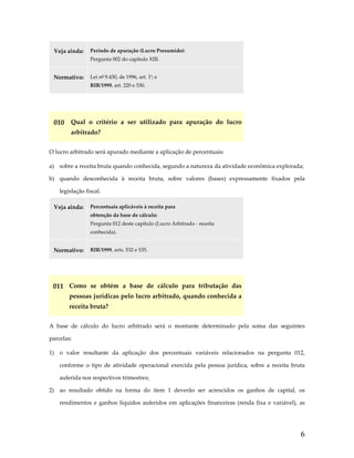 Veja ainda:  Período de apuração (Lucro Presumido):  
Pergunta 002 do capítulo XIII. 
Normativo:  Lei nº 9.430, de 1996, art. 1º; e 
RIR/1999, art. 220 e 530. 
 

010  Qual  o  critério  a  ser  utilizado  para  apuração  do  lucro 
arbitrado? 
O lucro arbitrado será apurado mediante a aplicação de percentuais: 
a)  sobre a receita bruta quando conhecida, segundo a natureza da atividade econômica explorada; 
b)  quando  desconhecida  à  receita  bruta,  sobre  valores  (bases)  expressamente  fixados  pela 
legislação fiscal. 
Veja ainda:  Percentuais aplicáveis à receita para  
obtenção da base de cálculo:  
Pergunta 012 deste capítulo (Lucro Arbitrado ‐ receita 
conhecida). 

Normativo:  RIR/1999, arts. 532 e 535. 
 

011  Como  se  obtém  a  base  de  cálculo  para  tributação  das 
pessoas jurídicas pelo lucro arbitrado, quando conhecida a 
receita bruta? 
A  base  de  cálculo  do  lucro  arbitrado  será  o  montante  determinado  pela  soma  das  seguintes 
parcelas: 
1)  o  valor  resultante  da  aplicação  dos  percentuais  variáveis  relacionados  na  pergunta  012, 
conforme  o  tipo  de  atividade  operacional  exercida  pela  pessoa  jurídica,  sobre  a  receita  bruta 
auferida nos respectivos trimestres; 
2)  ao  resultado  obtido  na  forma  do  item  1  deverão  ser  acrescidos  os  ganhos  de  capital,  os 
rendimentos  e  ganhos  líquidos  auferidos  em  aplicações  financeiras  (renda  fixa  e  variável),  as 

6

 