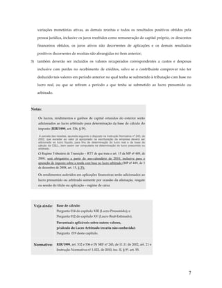 variações  monetárias  ativas,  as  demais  receitas  e  todos  os  resultados  positivos  obtidos  pela 
pessoa jurídica, inclusive os juros recebidos como remuneração do capital próprio, os descontos 
financeiros  obtidos,  os  juros  ativos  não  decorrentes  de  aplicações  e  os  demais  resultados 
positivos decorrentes de receitas não abrangidas no item anterior; 
3)  também  deverão  ser  incluídos  os  valores  recuperados  correspondentes  a  custos  e  despesas 
inclusive  com  perdas  no  recebimento  de  créditos,  salvo  se  o  contribuinte  comprovar  não  ter 
deduzido tais valores em período anterior no qual tenha se submetido à tributação com base no 
lucro  real,  ou  que  se  refiram  a  período  a  que  tenha  se  submetido  ao  lucro  presumido  ou 
arbitrado. 
 
Notas:  

 

Os  lucros,  rendimentos  e  ganhos  de  capital  oriundos  do  exterior  serão 
adicionados ao lucro arbitrado para determinação da base de cálculo do 
imposto (RIR/1999, art. 536, § 5º). 
A parcela das receitas, apurada segundo o disposto na Instrução Normativa nº 243, de
2002, que exceder ao valor já apropriado na escrituração da empresa deverá ser
adicionada ao lucro líquido, para fins de determinação do lucro real e da base de
cálculo da CSLL, bem assim ser computada na determinação do lucro presumido ou
arbitrado.

O Regime Tributário de Transição – RTT de que trata o art. 15 da MP nº 449, de
2008, será obrigatório a partir do ano-calendário de 2010, inclusive para a
apuração do imposto sobre a renda com base no lucro arbitrado (MP nº 449, de 3
de dezembro de 2008, art. 15, § 3º).
Os rendimentos auferidos em aplicações financeiras serão adicionados ao 
lucro presumido ou arbitrado somente por ocasião da alienação, resgate 
ou sessão do título ou aplicação – regime de caixa 

 
Veja ainda:  Base de cálculo: 
Pergunta 014 do capítulo XIII (Lucro Presumido); e 
Pergunta 012 do capítulo XV (Lucro Real‐Estimado). 
Percentuais aplicáveis sobre outros valores,  
p/cálculo do Lucro Arbitrado (receita não‐conhecida): 
Pergunta  019 deste capítulo. 

Normativo:  RIR/1999, art. 532 e 536 e IN SRF nº 243, de 11.11 de 2002, art. 21 e 
Instrução Normativa n° 1.022, de 2010, inc. II, § 9º, art. 55. 

7

 