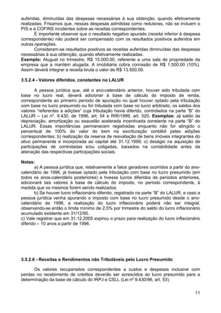 auferidas, diminuídas das despesas necessárias à sua obtenção, quando efetivamente
realizadas. Frisamos que, nessas despesas admitidas como redutoras, não se incluem o
PIS e a COFINS incidentes sobre as receitas correspondentes.
       É importante observar que o resultado negativo apurado (receita inferior à despesa
correspondente) não poderá ser compensado com os resultados positivos auferidos em
outras operações.
       Consideram-se resultados positivos as receitas auferidas diminuídas das despesas
necessárias à sua obtenção, quando efetivamente realizadas.
Exemplo: Aluguel no trimestre, R$ 15.000,00, referente a uma sala de propriedade da
empresa que a mantém alugada. A imobiliária cobra comissão de R$ 1.500,00 (10%).
Assim deverá integrar a receita bruta o valor de R$ 13.500,00.

3.5.2.4 - Valores diferidos, constantes no LALUR

        A pessoa jurídica que, até o ano-calendário anterior, houver sido tributada com
base no lucro real, deverá adicionar à base de cálculo do imposto de renda,
correspondente ao primeiro período de apuração no qual houver optado pela tributação
com base no lucro presumido ou for tributada com base no lucro arbitrado, os saldos dos
valores “referentes a adições” cuja tributação havia diferido, controlados na parte “B” do
LALUR – Lei nº. 9.430, de 1996, art. 54 e RIR/1999, art. 520. Exemplos: a) saldo da
depreciação, amortização ou exaustão acelerada incentivada constante na parte “B” do
LALUR. Essas importâncias permanecem registradas enquanto não for atingido o
percentual de 100% do valor do bem na escrituração contábil pelas adições
correspondentes; b) realização da reserva de reavaliação de bens imóveis integrantes do
ativo permanente e incorporada ao capital até 31.12.1999; c) deságio na aquisição de
participações de controladas e/ou coligadas, baixados na contabilidade antes da
alienação das respectivas participações sociais.

Notas:
       a) A pessoa jurídica que, relativamente a fatos geradores ocorridos a partir do ano-
calendário de 1996, já tivesse optado pela tributação com base no lucro presumido (em
todos os anos-calendário posteriores) e tivesse lucros diferidos de períodos anteriores,
adicionará tais valores à base de cálculo do imposto, no período correspondente, à
medida que os mesmos forem sendo realizados.
       b) Se houver lucro inflacionário diferido, registrado na parte “B” do LALUR, e caso a
pessoa jurídica venha apurando o imposto com base no lucro presumido desde o ano-
calendário de 1996, a realização do lucro inflacionário poderá não ser integral,
observando-se então o limite mínimo de 2,5% por trimestre do saldo do lucro inflacionário
acumulado existente em 31/12/95.
c) Vale registrar que em 31.12.2005 expirou o prazo para realização do lucro inflacionário
diferido – 10 anos a partir de 1996.




3.5.2.6 - Receitas e Rendimentos não Tributáveis pelo Lucro Presumido

      Os valores recuperados correspondentes a custos e despesas inclusive com
perdas no recebimento de créditos deverão ser acrescidos ao lucro presumido para a
determinação da base de cálculo do IRPJ e CSLL (Lei nº 9.430/96, art. 53).

                                                                                         11
 