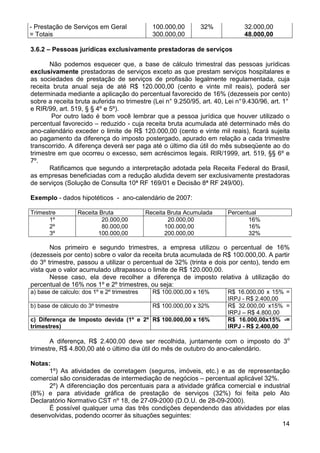 - Prestação de Serviços em Geral               100.000,00      32%            32.000,00
= Totais                                       300.000,00                     48.000,00

3.6.2 – Pessoas jurídicas exclusivamente prestadoras de serviços

       Não podemos esquecer que, a base de cálculo trimestral das pessoas jurídicas
exclusivamente prestadoras de serviços exceto as que prestam serviços hospitalares e
as sociedades de prestação de serviços de profissão legalmente regulamentada, cuja
receita bruta anual seja de até R$ 120.000,00 (cento e vinte mil reais), poderá ser
determinada mediante a aplicação do percentual favorecido de 16% (dezesseis por cento)
sobre a receita bruta auferida no trimestre (Lei n° 9.250/95, art. 40, Lei n° 9.430/96, art. 1°
e RIR/99, art. 519, § § 4º e 5º).
        Por outro lado é bom você lembrar que a pessoa jurídica que houver utilizado o
percentual favorecido – reduzido - cuja receita bruta acumulada até determinado mês do
ano-calendário exceder o limite de R$ 120.000,00 (cento e vinte mil reais), ficará sujeita
ao pagamento da diferença do imposto postergado, apurado em relação a cada trimestre
transcorrido. A diferença deverá ser paga até o último dia útil do mês subseqüente ao do
trimestre em que ocorreu o excesso, sem acréscimos legais. RIR/1999, art. 519, §§ 6º e
7º.
       Ratificamos que segundo a interpretação adotada pela Receita Federal do Brasil,
as empresas beneficiadas com a redução aludida devem ser exclusivamente prestadoras
de serviços (Solução de Consulta 10ª RF 169/01 e Decisão 8ª RF 249/00).

Exemplo - dados hipotéticos - ano-calendário de 2007:

Trimestre         Receita Bruta              Receita Bruta Acumulada    Percentual
       1º                  20.000,00                 20.000,00                 16%
       2º                  80.000,00                100.000,00                 16%
       3º                100.000,00                 200.000,00                 32%

       Nos primeiro e segundo trimestres, a empresa utilizou o percentual de 16%
(dezesseis por cento) sobre o valor da receita bruta acumulada de R$ 100.000,00. A partir
do 3º trimestre, passou a utilizar o percentual de 32% (trinta e dois por cento), tendo em
vista que o valor acumulado ultrapassou o limite de R$ 120.000,00.
       Nesse caso, ela deve recolher a diferença de imposto relativa à utilização do
percentual de 16% nos 1º e 2º trimestres, ou seja:
a) base de calculo: dos 1º e 2º trimestres     R$ 100.000,00 x 16%      R$ 16.000,00 x 15% =
                                                                        IRPJ - R$ 2.400,00
b) base de cálculo do 3º trimestre             R$ 100.000,00 x 32%      R$ 32.000,00 x15% =
                                                                        IRPJ – R$ 4.800,00
c) Diferença de Imposto devida (1º e 2º R$ 100.000,00 x 16%             R$ 16.000,00x15% -=
trimestres)                                                             IRPJ - R$ 2.400,00

       A diferença, R$ 2.400,00 deve ser recolhida, juntamente com o imposto do 3o
trimestre, R$ 4.800,00 até o último dia útil do mês de outubro do ano-calendário.

Notas:
      1º) As atividades de corretagem (seguros, imóveis, etc.) e as de representação
comercial são consideradas de intermediação de negócios – percentual aplicável 32%.
      2º) A diferenciação dos percentuais para a atividade gráfica comercial e industrial
(8%) e para atividade gráfica de prestação de serviços (32%) foi feita pelo Ato
Declaratório Normativo CST nº 18, de 27-09-2000 (D.O.U. de 28-09-2000).
      É possível qualquer uma das três condições dependendo das atividades por elas
desenvolvidas, podendo ocorrer às situações seguintes:
                                                                                      14
 