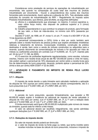 Considera-se como prestação de serviços às operações de industrialização por
encomenda. Isto quando na composição do custo total dos insumos do produto
industrializado por encomenda - houver a preponderância dos custos dos insumos
fornecidos pelo encomendante. Assim aplica-se a alíquota de 32%. Tais atividades estão
excluídas do conceito de industrialização do RIPI – Regulamento do Imposto sobre
Produtos Industrializados, que oferece, para tal efeito, as seguintes definições:
        a) oficina é o estabelecimento que empregar, no máximo, 5 (cinco) operários e,
            caso utilize força motriz, não dispuser de potência superior a 5 (cinco)
            quilowatts;
        b) trabalho preponderante é o que contribuir no preparo do produto, para formação
            de seu valor, a título de mão-de-obra, no mínimo com 60% (sessenta por
            cento).
        Decreto nº 2.637, de 1998, art. 5º, inciso V, c/c art. 7º, inciso II e ADI SRF nº 20, de
13 de dezembro de 2007;
        3º) percentual correspondente a (32%) trinta e dois por cento também será
aplicado sobre a receita financeira da pessoa jurídica que explore atividades imobiliárias
relativas a loteamento de terrenos, incorporação imobiliária, construção de prédios
destinados à venda, bem como a venda de imóveis construídos ou adquiridos para a
revenda, quando decorrente da comercialização de imóveis e for apurada por meio de
índices ou coeficientes previstos em contrato (Lei nº 9.249/95, art. 15, § 4º, inserido pelo
art. 34 da Lei nº 11.196, de 2005).
        4º) O exercício de profissões legalmente regulamentadas, como escolas, inclusive
creches, mesmo com receita bruta anual de até R$ 120.000,00 (cento e vinte mil reais),
não podem aplicar o percentual de 16% (dezesseis por cento) sobre a receita bruta para
fins de determinação do lucro presumido, devendo, portanto aplicar o percentual de 32%
(trinta e dois por cento) ADN COSIT nº 22 de 2000.

3.7 - APURAÇÃO E PAGAMENTO DO IMPOSTO DE RENDA PELO LUCRO
PRESUMIDO

3.7.1 - Alíquota

       O imposto de renda devido a cada trimestre será calculado mediante a aplicação
da alíquota de 15% (quinze por cento) sobre a base de cálculo correspondente, isto é o
lucro presumido (Lei nº 9.249/1.995, art. 3º e RIR/1.999, art. 541).

3.7.2 - Adicional

       A parcela do lucro presumido, apurada trimestralmente, que exceder a R$
60.000,00 estará sujeita à incidência do adicional de imposto de renda calculado à
alíquota de 10% (dez por cento). (Lei nº 9.249/1.995, art. 3º, § 1º com a redação dada
pela Lei nº 9.430/1996, art. 4º, § § 1º e 2º, e RIR/1.999, art. 542).
       O limite-mencionado será igual a R$ 20.000,00 multiplicado pele número de meses
do trimestre, quando este for inferior a três meses.
       O valor do adicional deverá ser recolhido integralmente, não sendo admitidas
quaisquer deduções (Lei nº 9.249/1995, art. 3º, § 4º e RIR/1.999, art. 543).


3.7.3 - Deduções do imposto devido

       Do valor de imposto devido poderá ser diminuído:
       a) o valor de imposto de renda na fonte pago ou retido, que tenha incidido sobre
          receitas incluídas na base de cálculo do lucro presumido, inclusive o imposto de
                                                                                             15
 