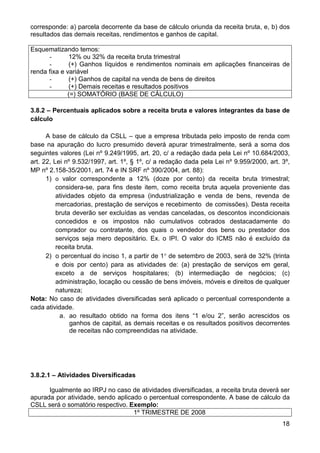 corresponde: a) parcela decorrente da base de cálculo oriunda da receita bruta, e, b) dos
resultados das demais receitas, rendimentos e ganhos de capital.

Esquematizando temos:
      -       12% ou 32% da receita bruta trimestral
      -       (+) Ganhos líquidos e rendimentos nominais em aplicações financeiras de
renda fixa e variável
      -       (+) Ganhos de capital na venda de bens de direitos
      -       (+) Demais receitas e resultados positivos
             (=) SOMATÓRIO (BASE DE CÁLCULO)

3.8.2 – Percentuais aplicados sobre a receita bruta e valores integrantes da base de
cálculo

      A base de cálculo da CSLL – que a empresa tributada pelo imposto de renda com
base na apuração do lucro presumido deverá apurar trimestralmente, será a soma dos
seguintes valores (Lei nº 9.249/1995, art. 20, c/ a redação dada pela Lei nº 10.684/2003,
art. 22, Lei nº 9.532/1997, art. 1º, § 1º, c/ a redação dada pela Lei nº 9.959/2000, art. 3º,
MP nº 2.158-35/2001, art. 74 e IN SRF nº 390/2004, art. 88):
      1) o valor correspondente a 12% (doze por cento) da receita bruta trimestral;
          considera-se, para fins deste item, como receita bruta aquela proveniente das
          atividades objeto da empresa (industrialização e venda de bens, revenda de
          mercadorias, prestação de serviços e recebimento de comissões). Desta receita
          bruta deverão ser excluídas as vendas canceladas, os descontos incondicionais
          concedidos e os impostos não cumulativos cobrados destacadamente do
          comprador ou contratante, dos quais o vendedor dos bens ou prestador dos
          serviços seja mero depositário. Ex. o IPI. O valor do ICMS não é excluído da
          receita bruta.
      2) o percentual do inciso 1, a partir de 1° de setembro de 2003, será de 32% (trinta
          e dois por cento) para as atividades de: (a) prestação de serviços em geral,
          exceto a de serviços hospitalares; (b) intermediação de negócios; (c)
          administração, locação ou cessão de bens imóveis, móveis e direitos de qualquer
          natureza;
Nota: No caso de atividades diversificadas será aplicado o percentual correspondente a
cada atividade.
            a. ao resultado obtido na forma dos itens “1 e/ou 2”, serão acrescidos os
                ganhos de capital, as demais receitas e os resultados positivos decorrentes
                de receitas não compreendidas na atividade.




3.8.2.1 – Atividades Diversificadas

      Igualmente ao IRPJ no caso de atividades diversificadas, a receita bruta deverá ser
apurada por atividade, sendo aplicado o percentual correspondente. A base de cálculo da
CSLL será o somatório respectivo. Exemplo:
                                   1º TRIMESTRE DE 2008
                                                                                          18
 