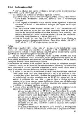 3.12.1 – Escrituração contábil

       A empresa tributada pelo regime com base no lucro presumido deverá manter (Lei
nº 8.981/1995, art. 45 e RIR/1.999, art. 527):
       a) a escrituração contábil, nos termos da legislação comercial;
       b) para fins fiscais, é dispensável a escrituração quando a pessoa jurídica mantiver
          Livro Caixa, devidamente escriturado, contendo toda a movimentação
          financeira;
       c) o livro Registro de Inventário, no qual deverão constar registrados os estoques
          existentes no término do ano-calendário abrangido pelo regime de tributação
          simplificada;
       d) em boa guarda e ordem, enquanto não decorrido o prazo decadencial e não
          prescritas eventuais ações que lhes sejam pertinentes, todos os livros de
          escrituração obrigatórios determinados pela legislação fiscal específica, bem
          como os documentos e demais papéis que serviram de base para escrituração
          comercial e fiscal – Decreto-Lei nº 486, de 1969, art. 4 º;
       e) Livro de Apuração do Lucro Real (LALUR), quando tiver lucros diferidos de
          períodos anteriores, inclusive saldo de lucro inflacionário a tributar – IN SRF nº
          93/97, art. 36, V, §§ 7º e 8º e/ou prejuízos a compensar.

Notas:
1) Já vimos no subitem 3.2.3 – notas – letra “a” - que se a receita bruta total da pessoa
jurídica em determinado ano-calendário for superior a R$ 48.000.000,00, estará
automaticamente excluída do regime do lucro presumido para o ano-calendário seguinte
quando deverá adotar a tributação com base no lucro real.
        Se não estiver mantendo escrituração regular (quando tributada pelo lucro
presumido) e escriturando apenas o livro caixa, deverá obrigatoriamente realizar, no dia
1º de janeiro do respectivo ano-calendário, levantamento patrimonial a fim de elaborar
balanço de abertura e iniciar a escrituração contábil.
2) No balanço de abertura a ser procedido na data do início do período de apuração
(trimestral ou anual com recolhimentos mensais com base na estimativa), cujos resultados
serão submetidos à tributação com base no lucro real, a pessoa jurídica deverá adotar o
seguinte tratamento com relação às situações a seguir descritas:
    a) A pessoa jurídica que nunca manteve escrituração contábil para fins de imposto de
        renda deverá tomar como base, para determinar o valor a ser registrado, o custo
        de aquisição dos bens do ativo imobilizado e dos investimentos, bem como o valor
        do capital social, corrigidos monetariamente até 31/12/1995, quando se tratar de
        valores já existentes até essa data, e para os bens e direitos adquiridos
        posteriormente, ou no caso da pessoa jurídica que iniciou suas atividades após
        essa data deverá ser considerado o custo de aquisição sem qualquer correção
        monetária, nos termos da legislação aplicável;
    b) A pessoa jurídica que abandonou a escrituração ao optar pelo lucro presumido, se
        possuir a escrituração anterior, deverá considerar no balanço de abertura:
           • para os bens já existentes em 31/12/1995, que foram objeto de correção
               monetária anteriormente, o valor corrigido monetariamente desde o último
               período em que foi objeto de correção monetária até a data de 31/12/1995;
           • para os bens da pessoa jurídica que nunca foram objeto de correção, se
               adquiridos até 31/12/1995, deverão ser corrigidos até essa data; e para os
               adquiridos posteriormente, ou para as pessoas jurídicas que iniciaram suas
               atividades após tal data, considerar o custo de aquisição sem qualquer
               correção monetária;
           • em quaisquer das situações dos itens “a” ou “b” anteriores, a diferença entre
               o Ativo e o Passivo será classificada como lucros ou prejuízos acumulados,
                                                                                         20
 