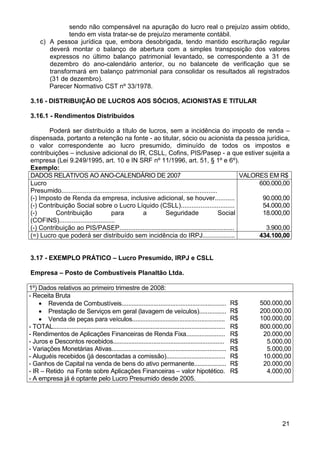 sendo não compensável na apuração do lucro real o prejuízo assim obtido,
                tendo em vista tratar-se de prejuízo meramente contábil.
      c) A pessoa jurídica que, embora desobrigada, tendo mantido escrituração regular
         deverá montar o balanço de abertura com a simples transposição dos valores
         expressos no último balanço patrimonial levantado, se correspondente a 31 de
         dezembro do ano-calendário anterior, ou no balancete de verificação que se
         transformará em balanço patrimonial para consolidar os resultados ali registrados
         (31 de dezembro).
         Parecer Normativo CST nº 33/1978.

3.16 - DISTRIBUIÇÃO DE LUCROS AOS SÓCIOS, ACIONISTAS E TITULAR

3.16.1 - Rendimentos Distribuídos

       Poderá ser distribuído a título de lucros, sem a incidência do imposto de renda –
dispensada, portanto a retenção na fonte - ao titular, sócio ou acionista da pessoa jurídica,
o valor correspondente ao lucro presumido, diminuído de todos os impostos e
contribuições – inclusive adicional do IR, CSLL, Cofins, PIS/Pasep - a que estiver sujeita a
empresa (Lei 9.249/1995, art. 10 e IN SRF nº 11/1996, art. 51, § 1º e 6º).
Exemplo:
DADOS RELATIVOS AO ANO-CALENDÁRIO DE 2007                                                               VALORES EM R$
Lucro                                                                                                        600.000,00
Presumido.......................................................................................
(-) Imposto de Renda da empresa, inclusive adicional, se houver...........                                    90.000,00
(-) Contribuição Social sobre o Lucro Líquido (CSLL)..............................                            54.000,00
(-)       Contribuição               para              a           Seguridade                    Social       18.000,00
(COFINS)...............................
(-) Contribuição ao PIS/PASEP................................................................                  3.900,00
(=) Lucro que poderá ser distribuído sem incidência do IRPJ..................                                434.100,00


3.17 - EXEMPLO PRÁTICO – Lucro Presumido, IRPJ e CSLL

Empresa – Posto de Combustíveis Planaltão Ltda.

1º) Dados relativos ao primeiro trimestre de 2008:
- Receita Bruta
    • Revenda de Combustíveis..............................................................                     R$   500.000,00
    • Prestação de Serviços em geral (lavagem de veículos)................                                      R$   200.000,00
    • Venda de peças para veículos.......................................................                       R$   100.000,00
- TOTAL......................................................................................................   R$   800.000,00
- Rendimentos de Aplicações Financeiras de Renda Fixa.......................                                    R$    20.000,00
- Juros e Descontos recebidos..................................................................                 R$     5.000,00
- Variações Monetárias Ativas....................................................................               R$     5.000,00
- Aluguéis recebidos (já descontadas a comissão)...................................                             R$    10.000,00
- Ganhos de Capital na venda de bens do ativo permanente...................                                     R$    20.000,00
- IR – Retido na Fonte sobre Aplicações Financeiras – valor hipotético.                                         R$     4.000,00
- A empresa já é optante pelo Lucro Presumido desde 2005.




                                                                                                                            21
 