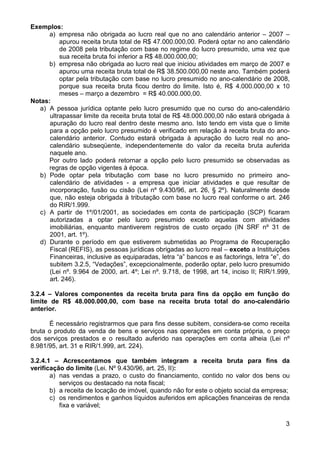 Exemplos:
      a) empresa não obrigada ao lucro real que no ano calendário anterior – 2007 –
          apurou receita bruta total de R$ 47.000.000,00. Poderá optar no ano calendário
          de 2008 pela tributação com base no regime do lucro presumido, uma vez que
          sua receita bruta foi inferior a R$ 48.000.000,00;
      b) empresa não obrigada ao lucro real que iniciou atividades em março de 2007 e
          apurou uma receita bruta total de R$ 38.500.000,00 neste ano. Também poderá
          optar pela tributação com base no lucro presumido no ano-calendário de 2008,
          porque sua receita bruta ficou dentro do limite. Isto é, R$ 4.000.000,00 x 10
          meses – março a dezembro = R$ 40.000.000,00.
Notas:
   a) A pessoa jurídica optante pelo lucro presumido que no curso do ano-calendário
      ultrapassar limite da receita bruta total de R$ 48.000.000,00 não estará obrigada à
      apuração do lucro real dentro deste mesmo ano. Isto tendo em vista que o limite
      para a opção pelo lucro presumido é verificado em relação à receita bruta do ano-
      calendário anterior. Contudo estará obrigada à apuração do lucro real no ano-
      calendário subseqüente, independentemente do valor da receita bruta auferida
      naquele ano.
      Por outro lado poderá retornar a opção pelo lucro presumido se observadas as
      regras de opção vigentes à época.
   b) Pode optar pela tributação com base no lucro presumido no primeiro ano-
      calendário de atividades - a empresa que iniciar atividades e que resultar de
      incorporação, fusão ou cisão (Lei nº 9.430/96, art. 26, § 2º). Naturalmente desde
      que, não esteja obrigada à tributação com base no lucro real conforme o art. 246
      do RIR/1.999.
   c) A partir de 1º/01/2001, as sociedades em conta de participação (SCP) ficaram
      autorizadas a optar pelo lucro presumido exceto aquelas com atividades
      imobiliárias, enquanto mantiverem registros de custo orçado (IN SRF nº 31 de
      2001, art. 1º).
   d) Durante o período em que estiverem submetidas ao Programa de Recuperação
      Fiscal (REFIS), as pessoas jurídicas obrigadas ao lucro real – exceto a Instituições
      Financeiras, inclusive as equiparadas, letra “a” bancos e as factorings, letra “e”, do
      subitem 3.2.5, “Vedações”, excepcionalmente, poderão optar, pelo lucro presumido
      (Lei nº. 9.964 de 2000, art. 4º; Lei nº. 9.718, de 1998, art 14, inciso II; RIR/1.999,
      art. 246).

3.2.4 – Valores componentes da receita bruta para fins da opção em função do
limite de R$ 48.000.000,00, com base na receita bruta total do ano-calendário
anterior.

      É necessário registrarmos que para fins desse subitem, considera-se como receita
bruta o produto da venda de bens e serviços nas operações em conta própria, o preço
dos serviços prestados e o resultado auferido nas operações em conta alheia (Lei nº
8.981/95, art. 31 e RIR/1.999, art. 224).

3.2.4.1 – Acrescentamos que também integram a receita bruta para fins da
verificação do limite (Lei. Nº 9.430/96, art. 25, II):
       a) nas vendas a prazo, o custo do financiamento, contido no valor dos bens ou
          serviços ou destacado na nota fiscal;
       b) a receita de locação de imóvel, quando não for este o objeto social da empresa;
       c) os rendimentos e ganhos líquidos auferidos em aplicações financeiras de renda
          fixa e variável;

                                                                                          3
 