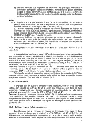 e) pessoas jurídicas que explorem as atividades de prestação cumulativa e
          contínua de serviços de assessoria creditícia, mercadológica, gestão de crédito,
          seleção e riscos, administração de contas a pagar e a receber, compras de
          direitos creditórios resultantes de vendas mercantis a prazo ou de prestação de
          serviços (factoring).

Notas:
   a) A obrigatoriedade a que se refere à letra “b” do subitem acima não se aplica à
      pessoa jurídica que auferir receita de exportação de mercadorias e da prestação
      direta de serviços no exterior (ADI SRF nº 05/2001; art. 1º);
      a.1) Não se considera direta a prestação de serviços realizada no exterior por
      intermédio de filiais, sucursais, agências, representações, coligadas, controladas e
      outras unidades descentralizadas da pessoa jurídica que lhes sejam assemelhadas
      (ADI SRF nº 05/2001; art. 1º, parágrafo único).
   b) As pessoas jurídicas que exerçam atividades de compra e venda, loteamento,
      incorporação e construção de imóveis não poderão optar pelo lucro presumido
      enquanto não concluídas as operações imobiliárias para quais haja registro de
      custo orçado (IN SRF nº 25, de 1999, art. 2º).

3.2.6 - Obrigatoriedade pela tributação com base no lucro real durante o ano-
calendário

        A pessoa jurídica que houver pago o IRPJ e CSLL com base no lucro presumido e
que, em relação ao mesmo ano-calendário, incorrer em situação de obrigatoriedade de
apuração pelo lucro real por ter auferido lucros, rendimentos ou ganhos de capital
oriundos do exterior, deverá apurar o IRPJ e a CSLL, sob o regime de apuração pelo lucro
real trimestral a partir, inclusive, do trimestre da ocorrência do fato (Lei nº 9.718/98. art. 14
e RIR/1.999, art. 246 e ADI SRF nº 05/2001, art. 2º).
Exemplo: Primeiro e segundo trimestres de 2007 – tributada com base no lucro
presumido. Em agosto de 2007 recebe lucros do exterior. Então, a partir do terceiro
trimestre de 2007 deverá alterar a forma de tributação para lucro real.
        Tal situação também é possível de ocorrer na hipótese de exclusão do REFIS de
empresa incluída neste programa e optante pelo regime do lucro presumido, embora
obrigada ao lucro real. Veja nota letra “c”, subitem 3.2.3.

3.2.7 - Lucro Arbitrado

       A empresa que, em qualquer trimestre do ano-calendário, tiver seu lucro arbitrado,
poderá, por ocasião da entrega da DIPJ, optar pela tributação com base no lucro
presumido, relativamente aos demais trimestres do ano-calendário, se não estiver
obrigada à apuração do lucro real (IN SRF nº 166 de 1.999, art. 4º).
Exemplo: No primeiro e segundo trimestre de 2007 foi tributada com base no regime do
lucro presumido. No terceiro trimestre de 2007, por qualquer razão – salvo
obrigatoriedade pelo regime do lucro real - é tributada pelo regime do lucro arbitrado.
Neste caso, poderá voltar a tributação pelo regime de tributação do lucro presumido no
quarto trimestre.

3.2.9 – Saída do regime do lucro presumido

        Considerando que o ingresso no regime de tributação com base no lucro
presumido é uma opção da pessoa jurídica (Lei nº 10.637/2002, art. 46 e RIR/1.999, art;
516) em qualquer ano-calendário subseqüente ao da opção, a pessoa jurídica poderá
retirar-se, voluntariamente, desse regime mediante o pagamento do imposto de renda e
                                                                                               5
 